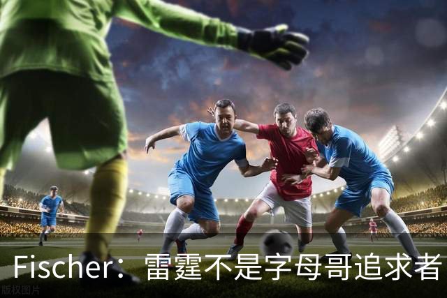 Fischer：雷霆不是字母哥追求者 普雷斯蒂做交易从不搭大量选秀权